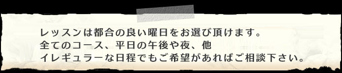 レッスンは都合の良い曜日をお選び頂けます。全てのコース、平日の午後や夜、他イレギュラーな日程でもご希望があればご相談下さい。